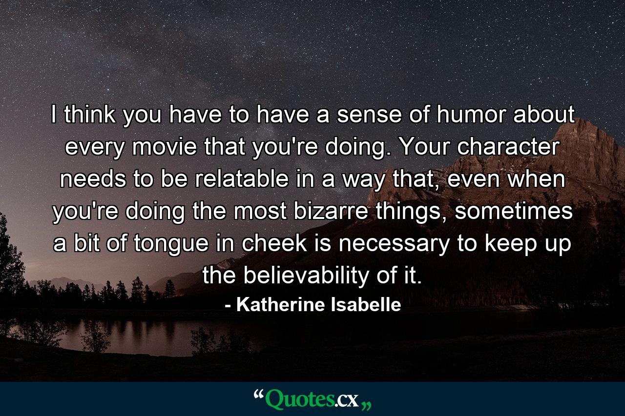 I think you have to have a sense of humor about every movie that you're doing. Your character needs to be relatable in a way that, even when you're doing the most bizarre things, sometimes a bit of tongue in cheek is necessary to keep up the believability of it. - Quote by Katherine Isabelle