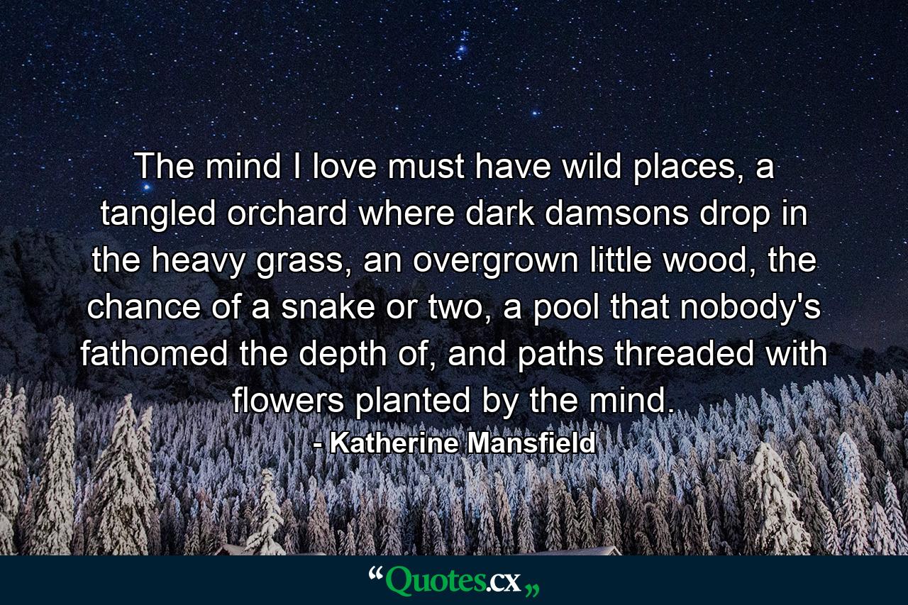 The mind I love must have wild places, a tangled orchard where dark damsons drop in the heavy grass, an overgrown little wood, the chance of a snake or two, a pool that nobody's fathomed the depth of, and paths threaded with flowers planted by the mind. - Quote by Katherine Mansfield