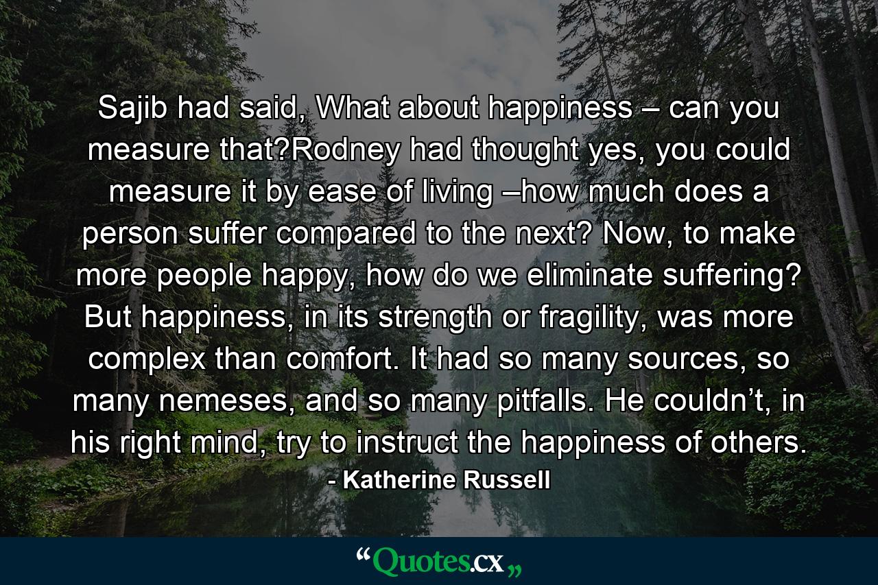 Sajib had said, What about happiness – can you measure that?Rodney had thought yes, you could measure it by ease of living –how much does a person suffer compared to the next? Now, to make more people happy, how do we eliminate suffering? But happiness, in its strength or fragility, was more complex than comfort. It had so many sources, so many nemeses, and so many pitfalls. He couldn’t, in his right mind, try to instruct the happiness of others. - Quote by Katherine Russell