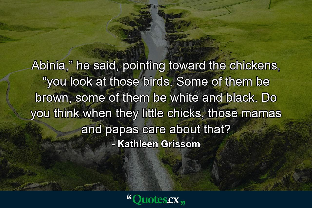 Abinia,” he said, pointing toward the chickens, “you look at those birds. Some of them be brown, some of them be white and black. Do you think when they little chicks, those mamas and papas care about that? - Quote by Kathleen Grissom