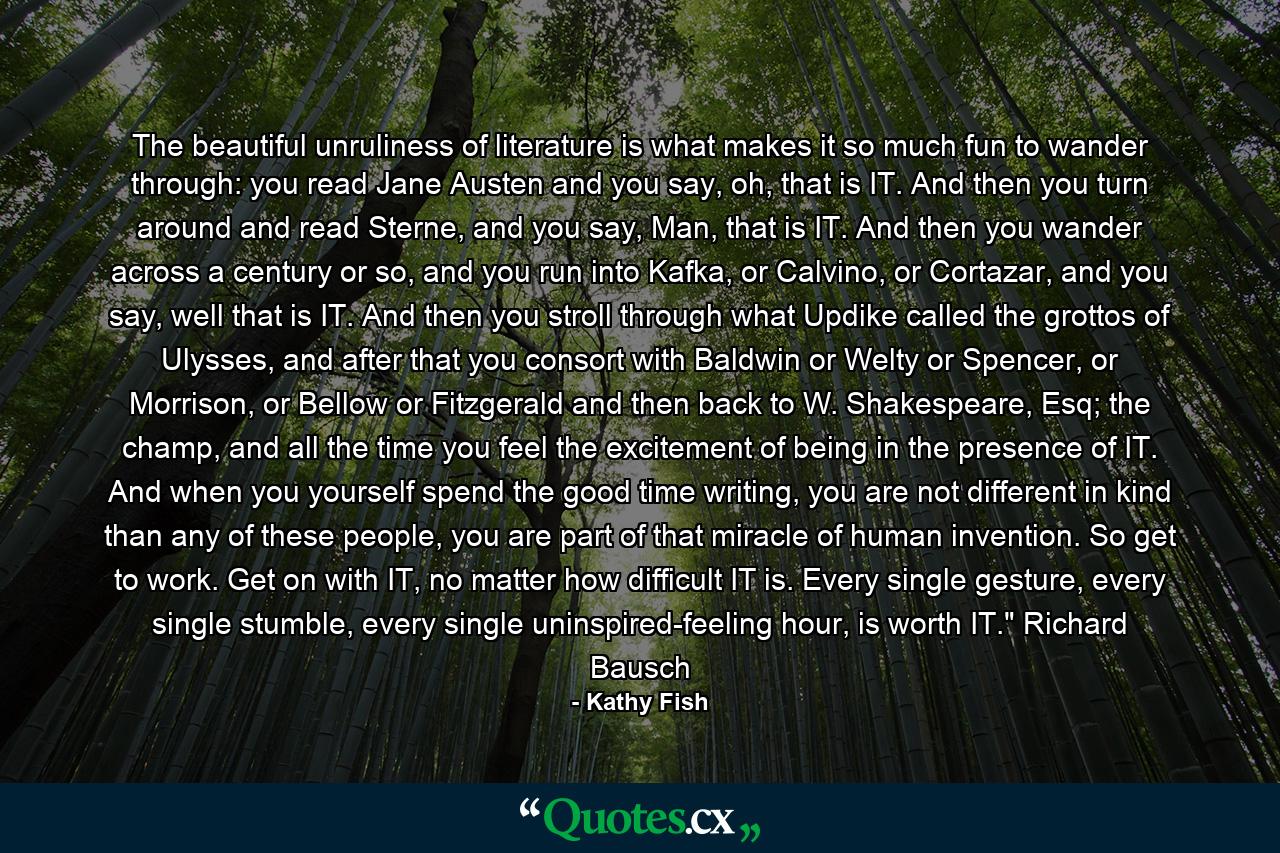 The beautiful unruliness of literature is what makes it so much fun to wander through: you read Jane Austen and you say, oh, that is IT. And then you turn around and read Sterne, and you say, Man, that is IT. And then you wander across a century or so, and you run into Kafka, or Calvino, or Cortazar, and you say, well that is IT. And then you stroll through what Updike called the grottos of Ulysses, and after that you consort with Baldwin or Welty or Spencer, or Morrison, or Bellow or Fitzgerald and then back to W. Shakespeare, Esq; the champ, and all the time you feel the excitement of being in the presence of IT. And when you yourself spend the good time writing, you are not different in kind than any of these people, you are part of that miracle of human invention. So get to work. Get on with IT, no matter how difficult IT is. Every single gesture, every single stumble, every single uninspired-feeling hour, is worth IT.