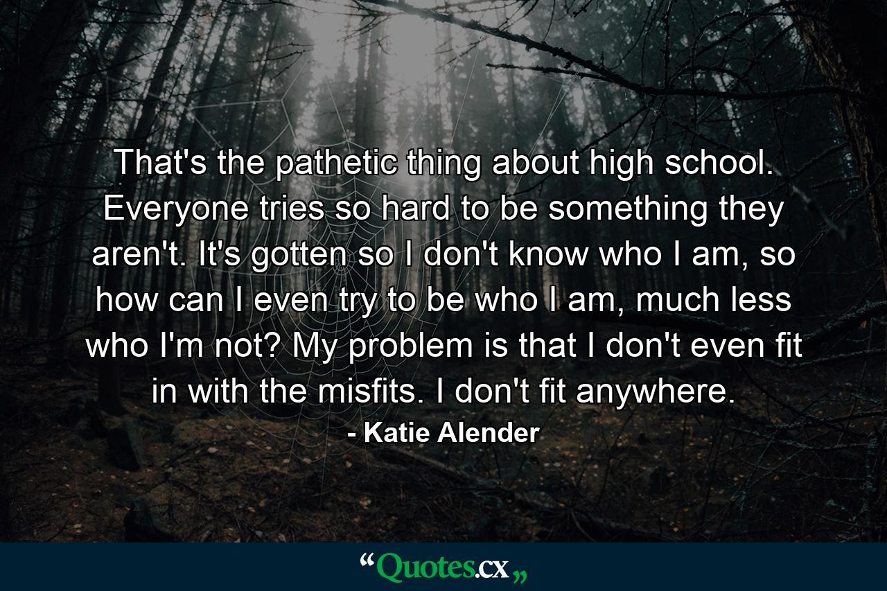 That's the pathetic thing about high school. Everyone tries so hard to be something they aren't. It's gotten so I don't know who I am, so how can I even try to be who I am, much less who I'm not? My problem is that I don't even fit in with the misfits. I don't fit anywhere. - Quote by Katie Alender