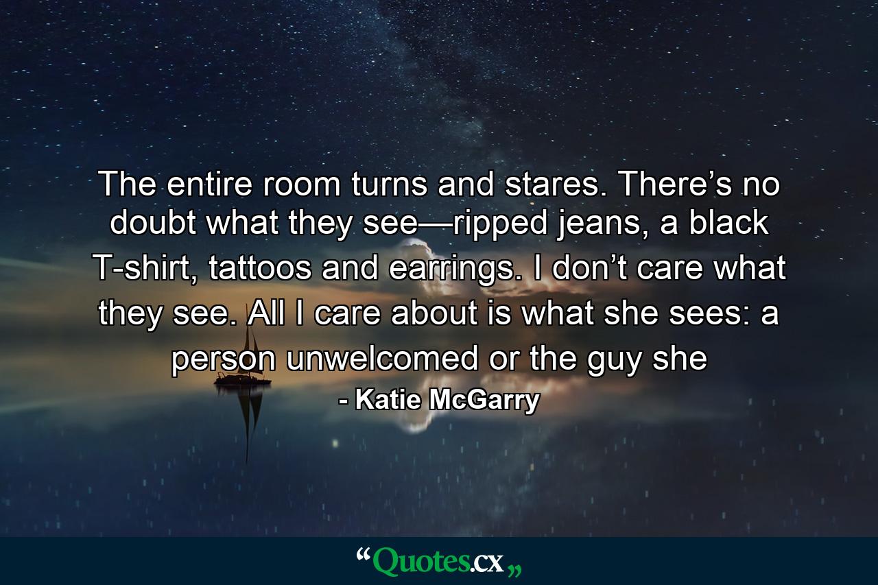 The entire room turns and stares. There’s no doubt what they see—ripped jeans, a black T-shirt, tattoos and earrings. I don’t care what they see. All I care about is what she sees: a person unwelcomed or the guy she - Quote by Katie McGarry