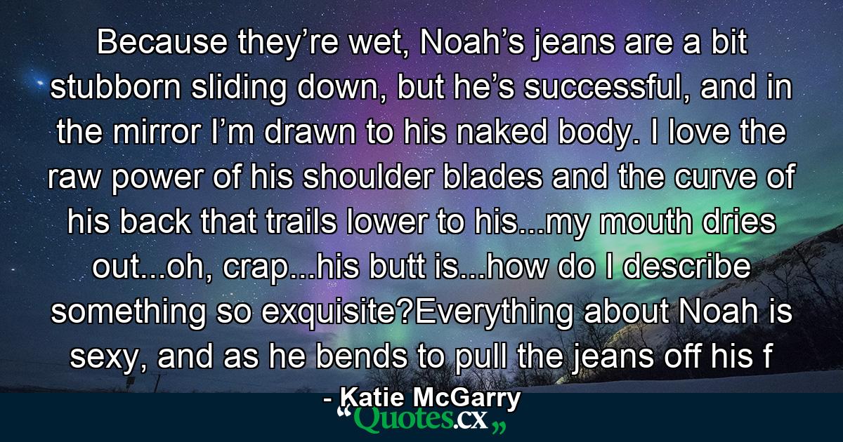 Because they’re wet, Noah’s jeans are a bit stubborn sliding down, but he’s successful, and in the mirror I’m drawn to his naked body. I love the raw power of his shoulder blades and the curve of his back that trails lower to his...my mouth dries out...oh, crap...his butt is...how do I describe something so exquisite?Everything about Noah is sexy, and as he bends to pull the jeans off his f - Quote by Katie McGarry