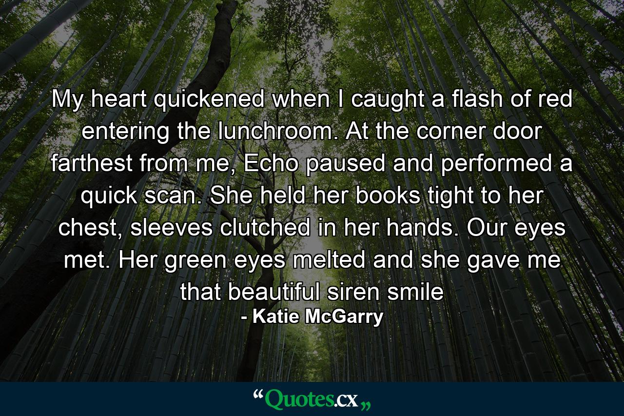 My heart quickened when I caught a flash of red entering the lunchroom. At the corner door farthest from me, Echo paused and performed a quick scan. She held her books tight to her chest, sleeves clutched in her hands. Our eyes met. Her green eyes melted and she gave me that beautiful siren smile - Quote by Katie McGarry