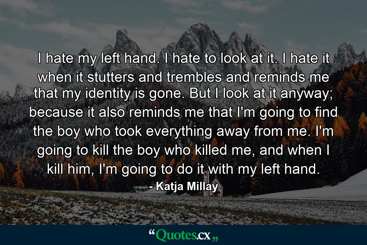 I hate my left hand. I hate to look at it. I hate it when it stutters and trembles and reminds me that my identity is gone. But I look at it anyway; because it also reminds me that I'm going to find the boy who took everything away from me. I'm going to kill the boy who killed me, and when I kill him, I'm going to do it with my left hand. - Quote by Katja Millay