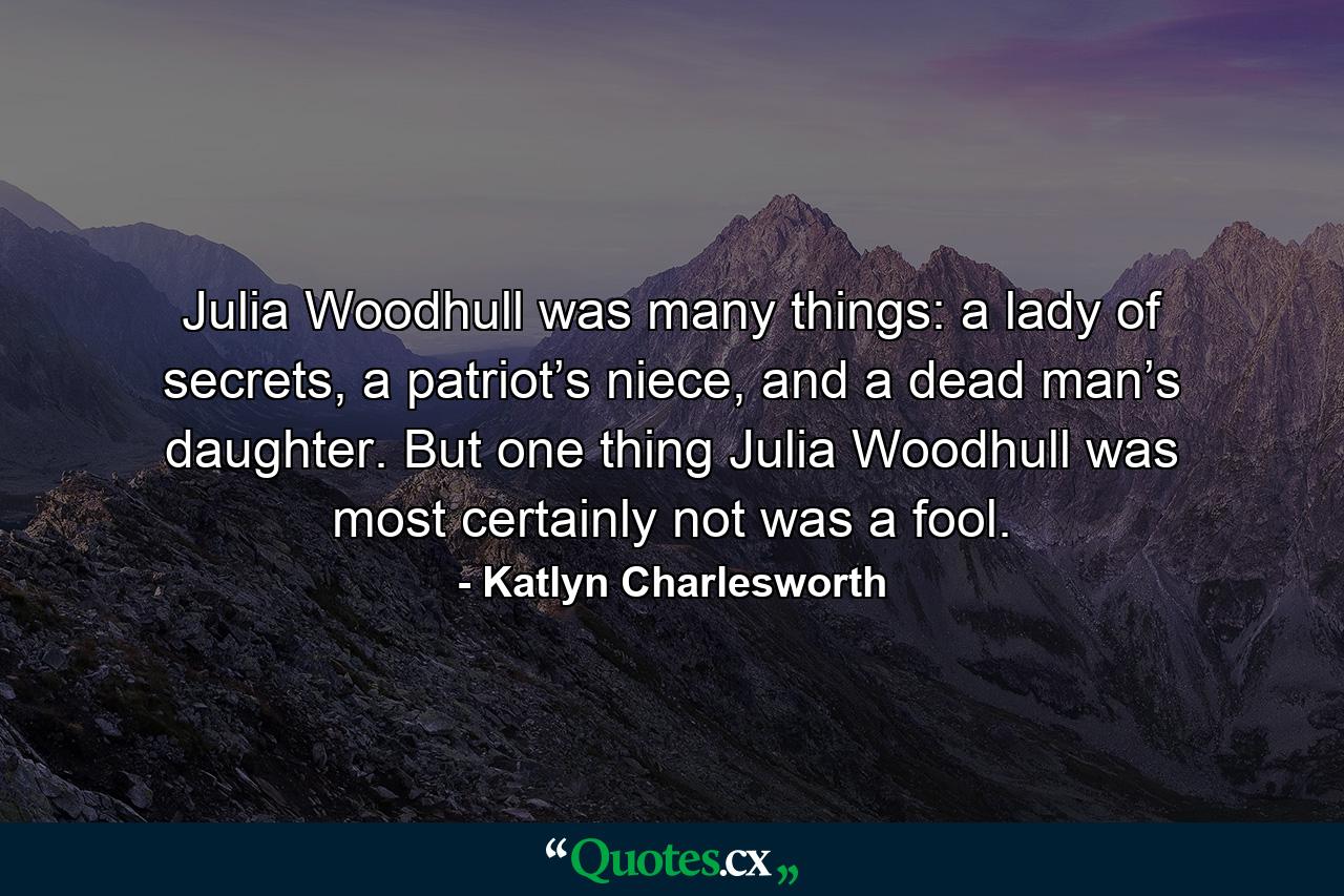 Julia Woodhull was many things: a lady of secrets, a patriot’s niece, and a dead man’s daughter. But one thing Julia Woodhull was most certainly not was a fool. - Quote by Katlyn Charlesworth