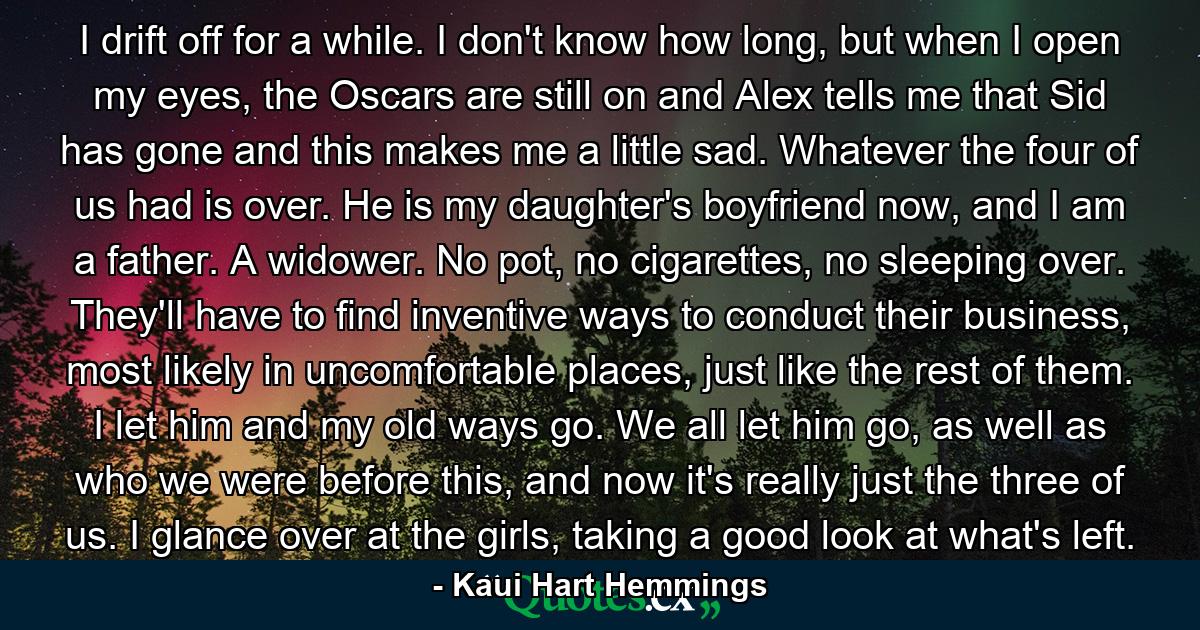 I drift off for a while. I don't know how long, but when I open my eyes, the Oscars are still on and Alex tells me that Sid has gone and this makes me a little sad. Whatever the four of us had is over. He is my daughter's boyfriend now, and I am a father. A widower. No pot, no cigarettes, no sleeping over. They'll have to find inventive ways to conduct their business, most likely in uncomfortable places, just like the rest of them. I let him and my old ways go. We all let him go, as well as who we were before this, and now it's really just the three of us. I glance over at the girls, taking a good look at what's left. - Quote by Kaui Hart Hemmings