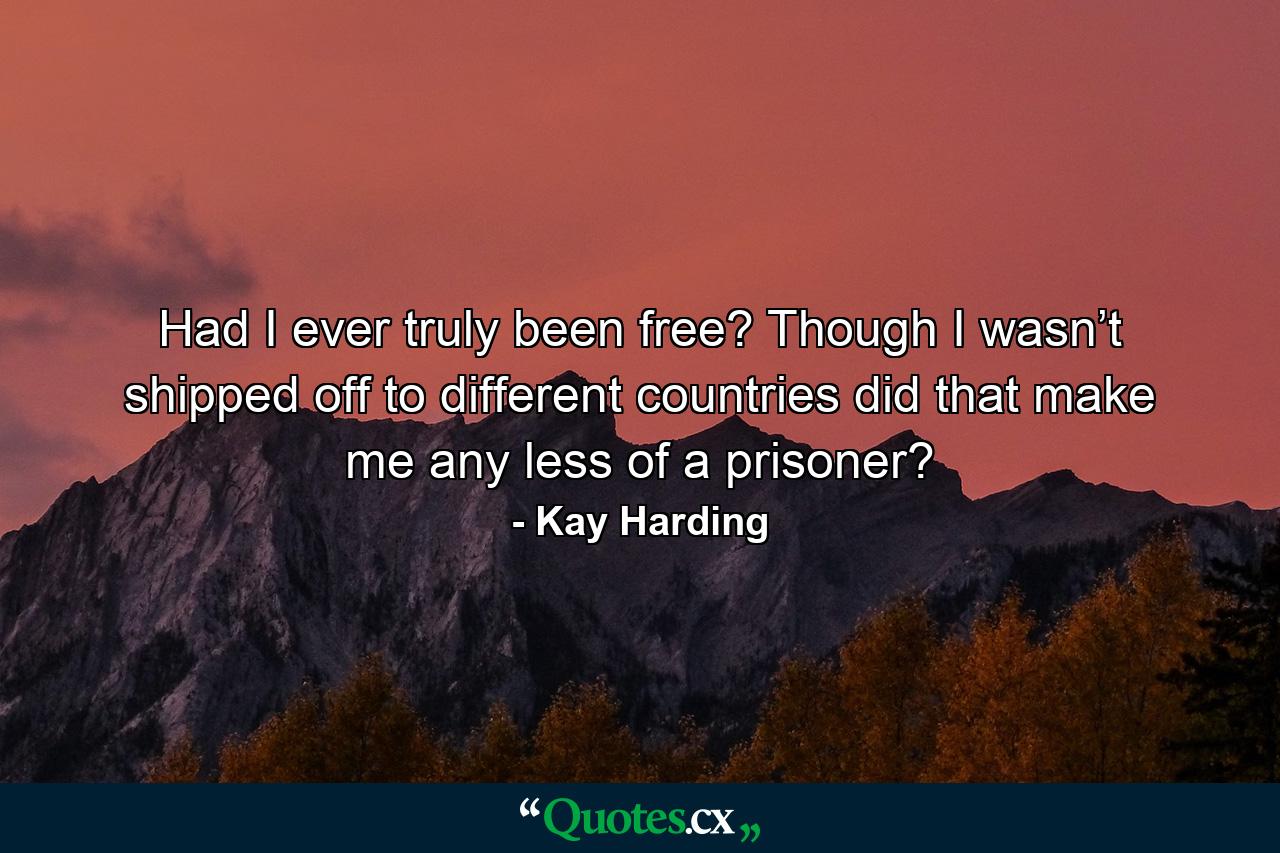 Had I ever truly been free? Though I wasn’t shipped off to different countries did that make me any less of a prisoner? - Quote by Kay Harding