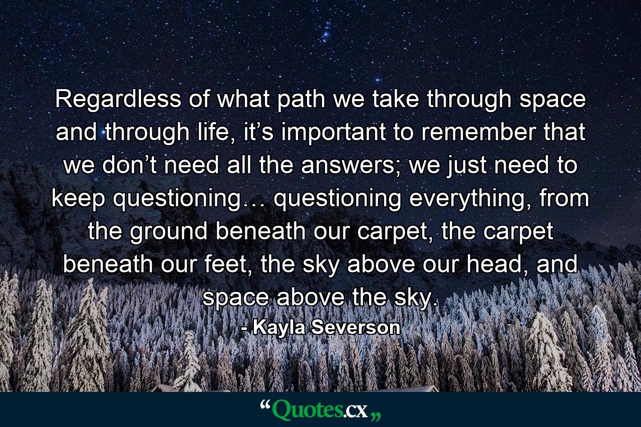 Regardless of what path we take through space and through life, it’s important to remember that we don’t need all the answers; we just need to keep questioning… questioning everything, from the ground beneath our carpet, the carpet beneath our feet, the sky above our head, and space above the sky. - Quote by Kayla Severson