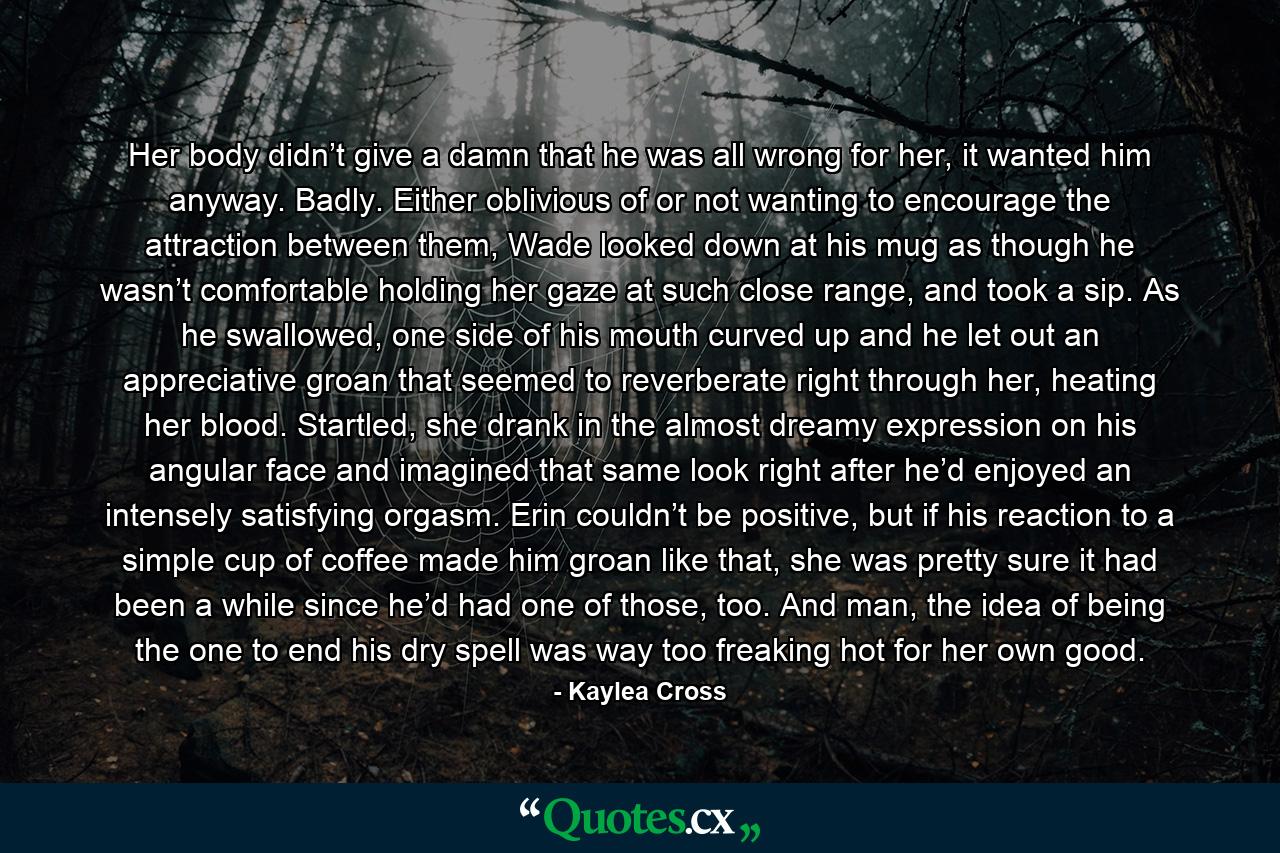Her body didn’t give a damn that he was all wrong for her, it wanted him anyway. Badly. Either oblivious of or not wanting to encourage the attraction between them, Wade looked down at his mug as though he wasn’t comfortable holding her gaze at such close range, and took a sip. As he swallowed, one side of his mouth curved up and he let out an appreciative groan that seemed to reverberate right through her, heating her blood. Startled, she drank in the almost dreamy expression on his angular face and imagined that same look right after he’d enjoyed an intensely satisfying orgasm. Erin couldn’t be positive, but if his reaction to a simple cup of coffee made him groan like that, she was pretty sure it had been a while since he’d had one of those, too. And man, the idea of being the one to end his dry spell was way too freaking hot for her own good. - Quote by Kaylea Cross