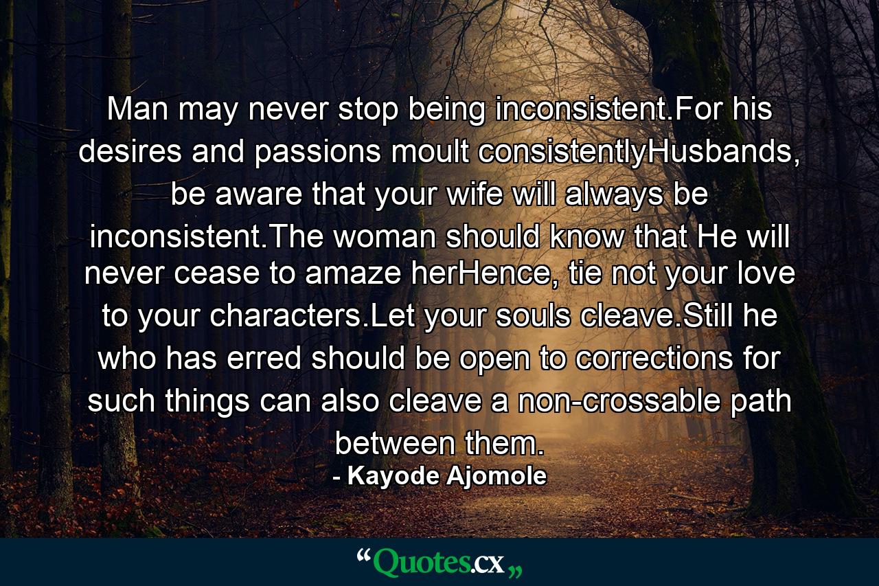 Man may never stop being inconsistent.For his desires and passions moult consistentlyHusbands, be aware that your wife will always be inconsistent.The woman should know that He will never cease to amaze herHence, tie not your love to your characters.Let your souls cleave.Still he who has erred should be open to corrections for such things can also cleave a non-crossable path between them. - Quote by Kayode Ajomole