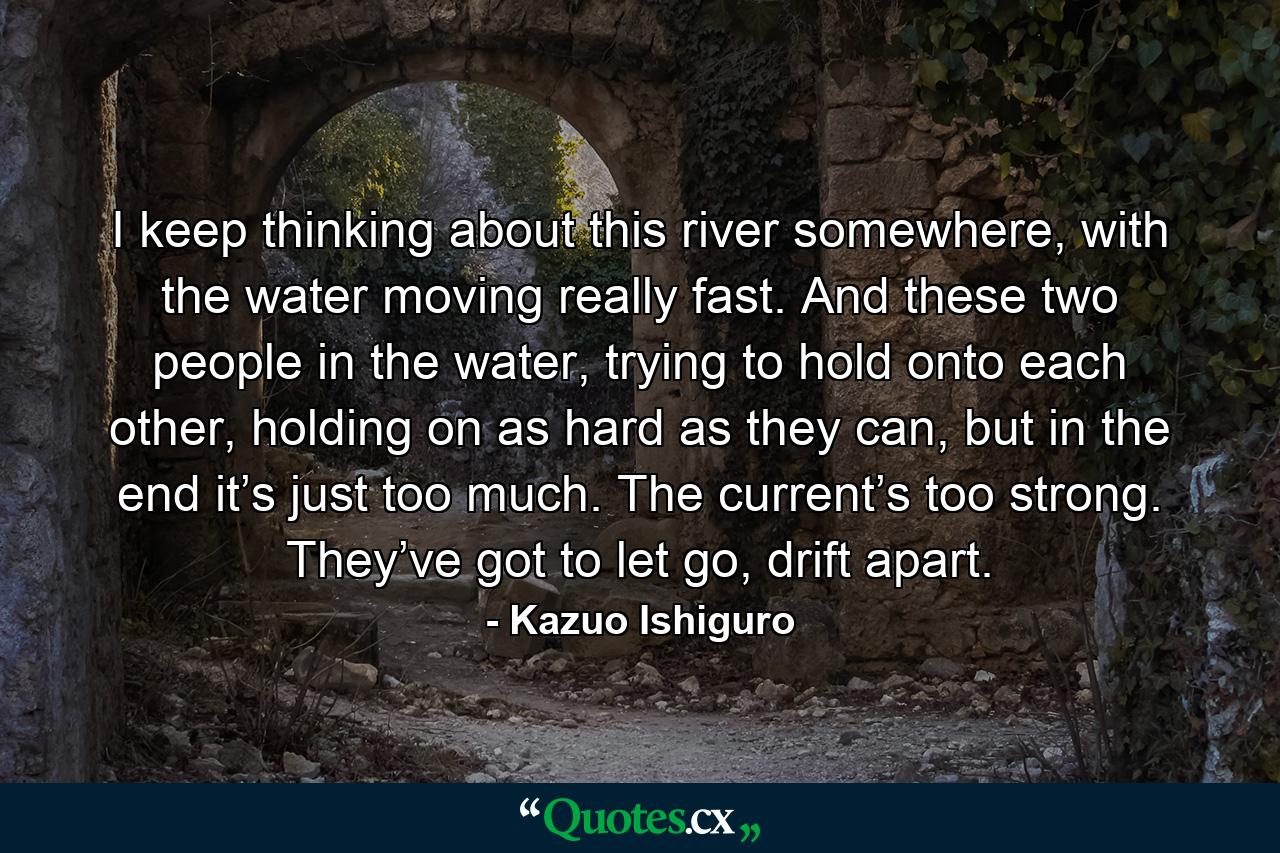 I keep thinking about this river somewhere, with the water moving really fast. And these two people in the water, trying to hold onto each other, holding on as hard as they can, but in the end it’s just too much. The current’s too strong. They’ve got to let go, drift apart. - Quote by Kazuo Ishiguro