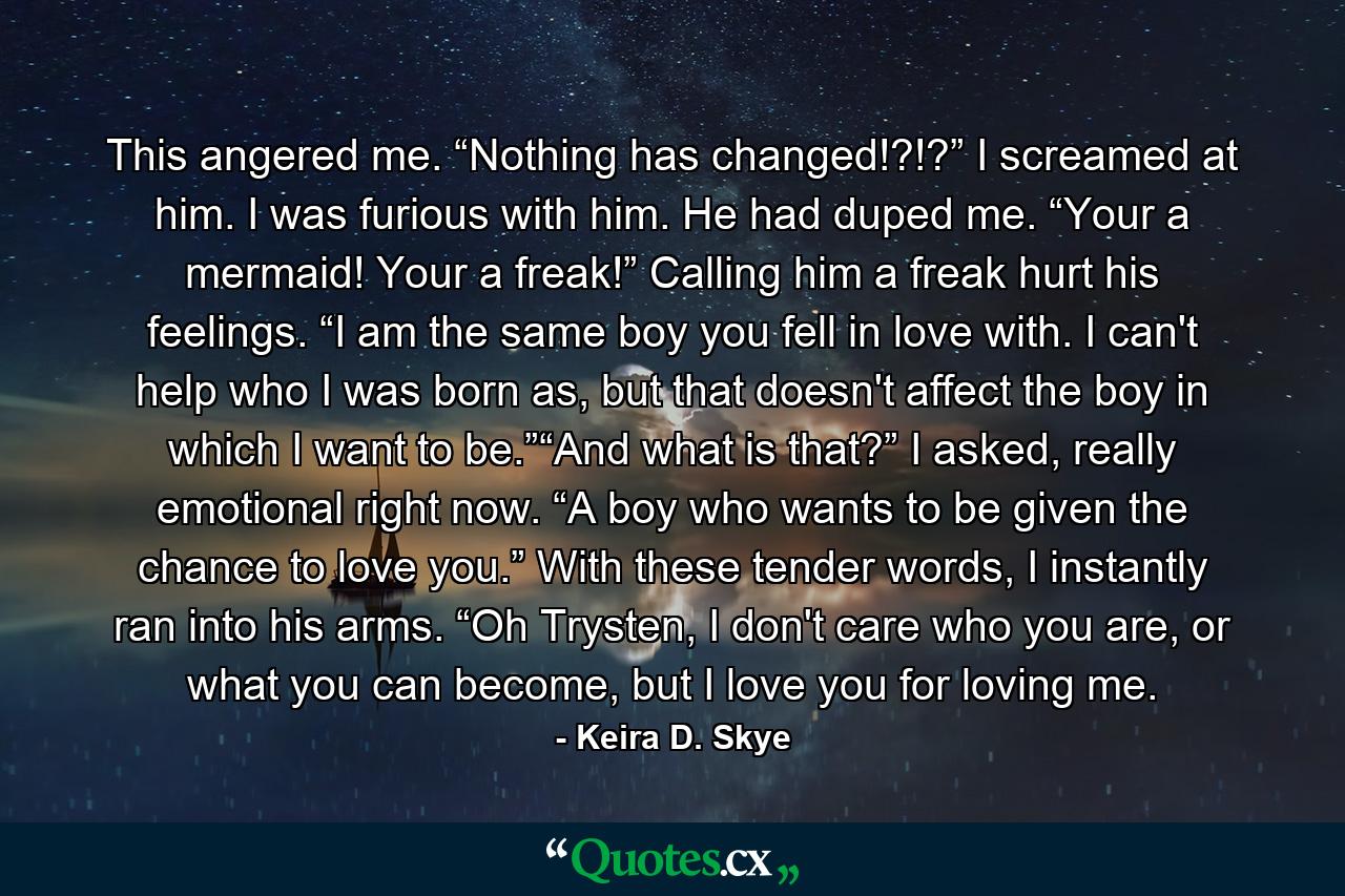 This angered me. “Nothing has changed!?!?” I screamed at him. I was furious with him. He had duped me. “Your a mermaid! Your a freak!” Calling him a freak hurt his feelings. “I am the same boy you fell in love with. I can't help who I was born as, but that doesn't affect the boy in which I want to be.”“And what is that?” I asked, really emotional right now. “A boy who wants to be given the chance to love you.” With these tender words, I instantly ran into his arms. “Oh Trysten, I don't care who you are, or what you can become, but I love you for loving me. - Quote by Keira D. Skye