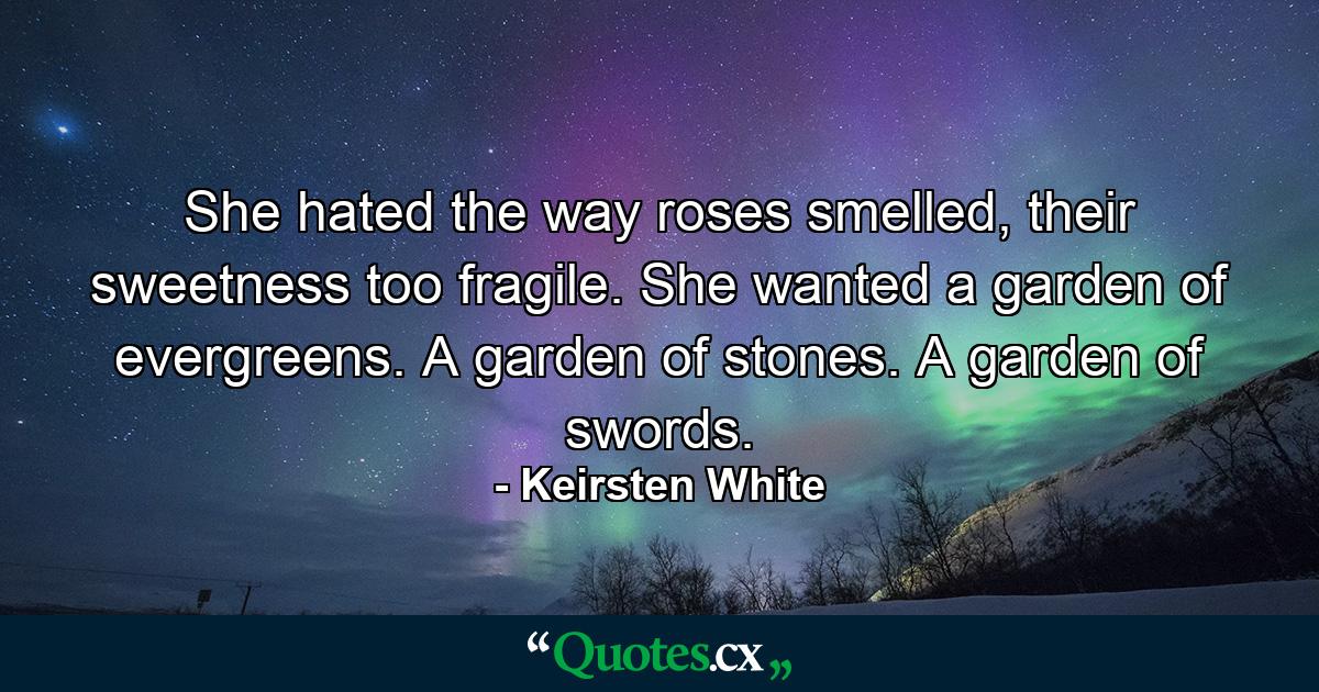 She hated the way roses smelled, their sweetness too fragile. She wanted a garden of evergreens. A garden of stones. A garden of swords. - Quote by Keirsten White