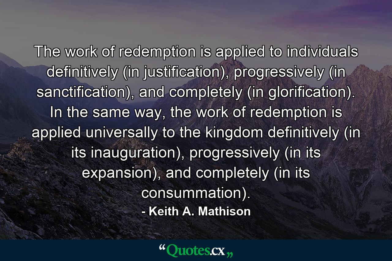 The work of redemption is applied to individuals definitively (in justification), progressively (in sanctification), and completely (in glorification). In the same way, the work of redemption is applied universally to the kingdom definitively (in its inauguration), progressively (in its expansion), and completely (in its consummation). - Quote by Keith A. Mathison