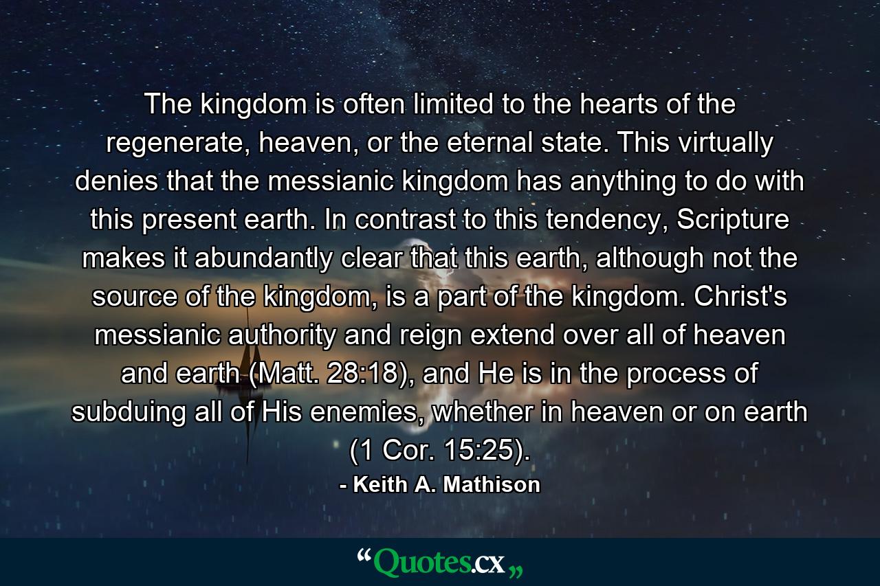 The kingdom is often limited to the hearts of the regenerate, heaven, or the eternal state. This virtually denies that the messianic kingdom has anything to do with this present earth. In contrast to this tendency, Scripture makes it abundantly clear that this earth, although not the source of the kingdom, is a part of the kingdom. Christ's messianic authority and reign extend over all of heaven and earth (Matt. 28:18), and He is in the process of subduing all of His enemies, whether in heaven or on earth (1 Cor. 15:25). - Quote by Keith A. Mathison