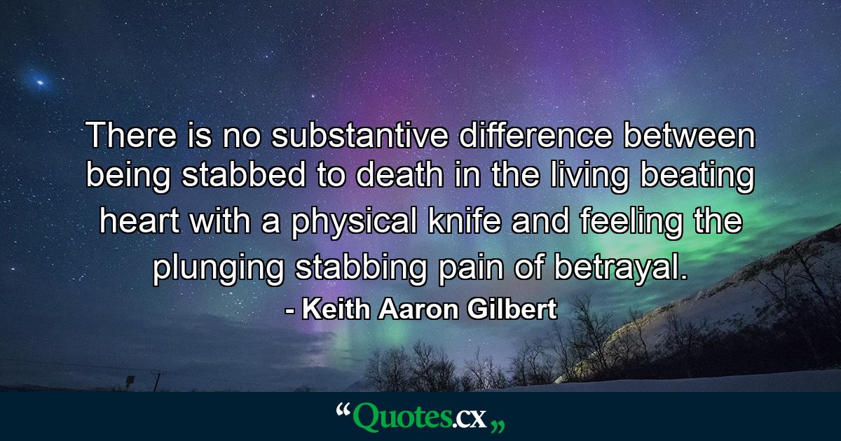 There is no substantive difference between being stabbed to death in the living beating heart with a physical knife and feeling the plunging stabbing pain of betrayal. - Quote by Keith Aaron Gilbert