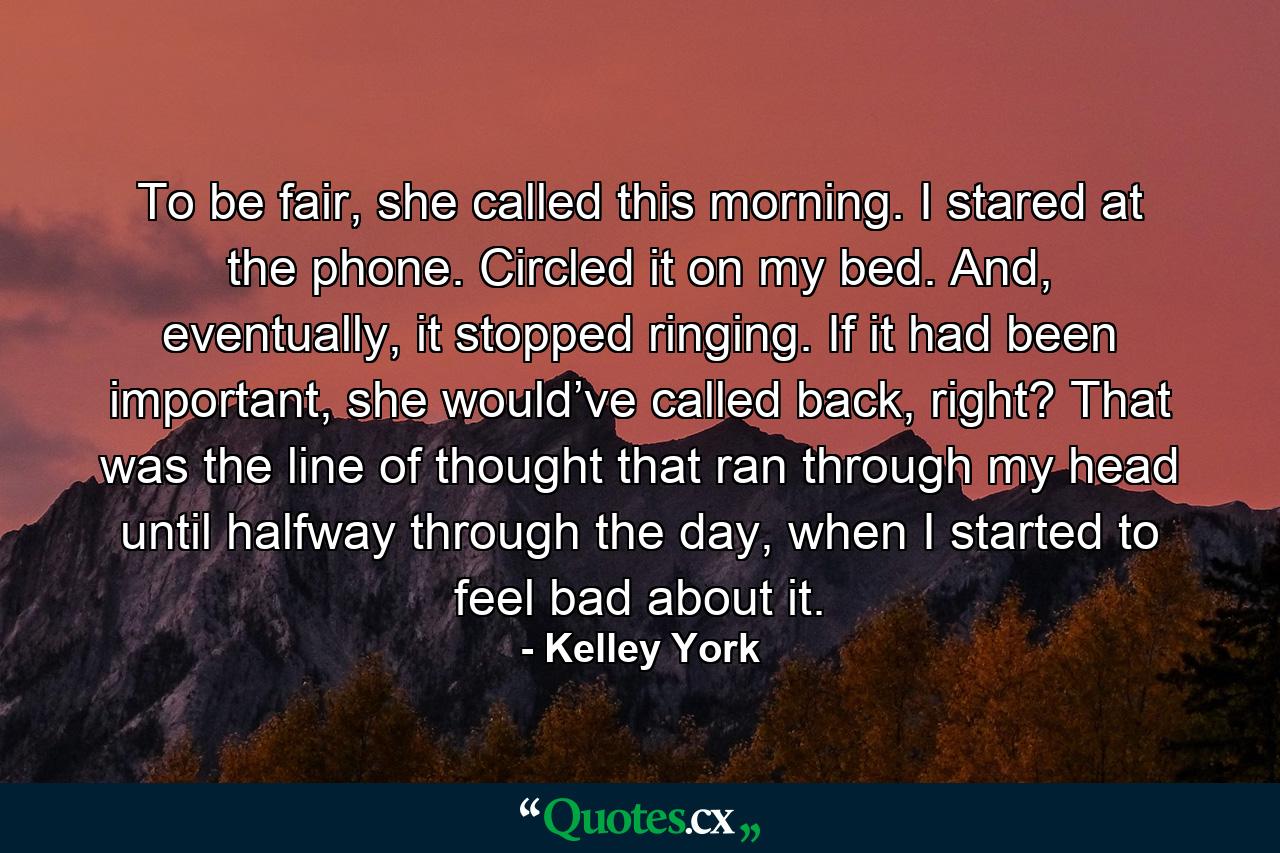 To be fair, she called this morning. I stared at the phone. Circled it on my bed. And, eventually, it stopped ringing. If it had been important, she would’ve called back, right? That was the line of thought that ran through my head until halfway through the day, when I started to feel bad about it. - Quote by Kelley York