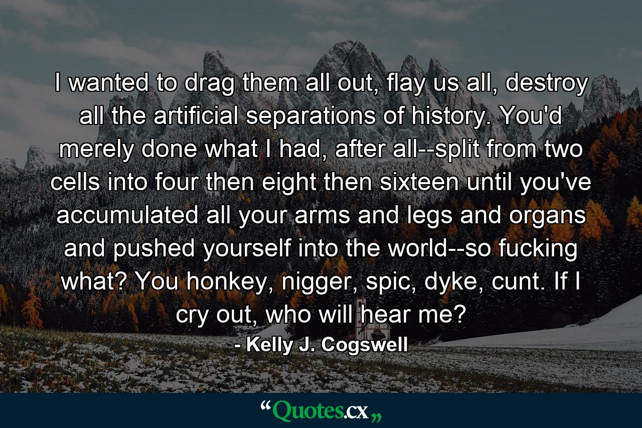 I wanted to drag them all out, flay us all, destroy all the artificial separations of history. You'd merely done what I had, after all--split from two cells into four then eight then sixteen until you've accumulated all your arms and legs and organs and pushed yourself into the world--so fucking what? You honkey, nigger, spic, dyke, cunt. If I cry out, who will hear me? - Quote by Kelly J. Cogswell