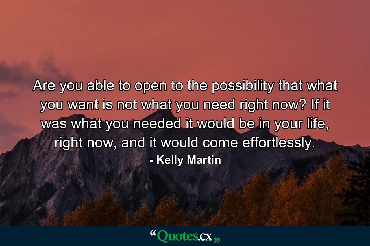 Are you able to open to the possibility that what you want is not what you need right now? If it was what you needed it would be in your life, right now, and it would come effortlessly. - Quote by Kelly Martin