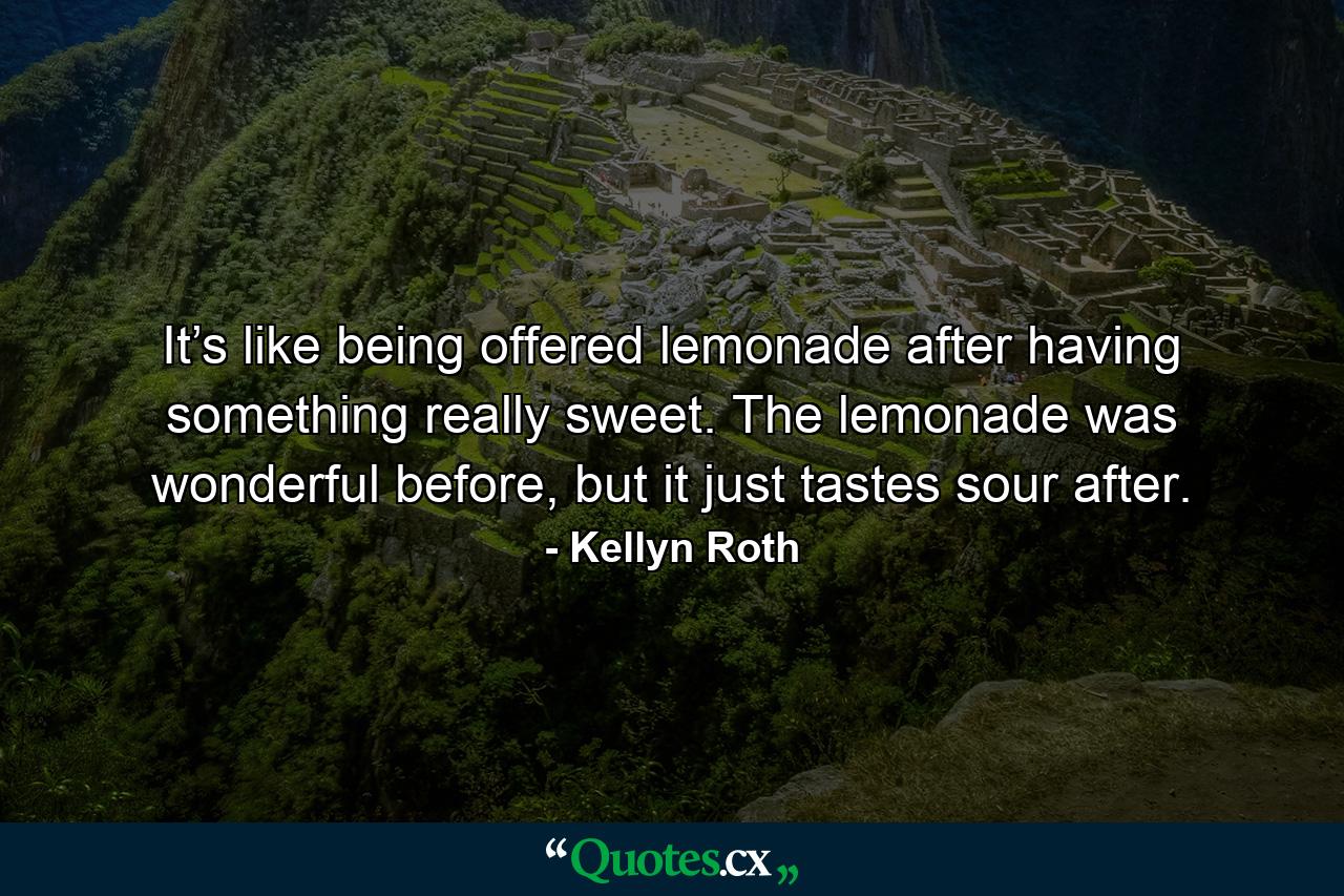 It’s like being offered lemonade after having something really sweet. The lemonade was wonderful before, but it just tastes sour after. - Quote by Kellyn Roth