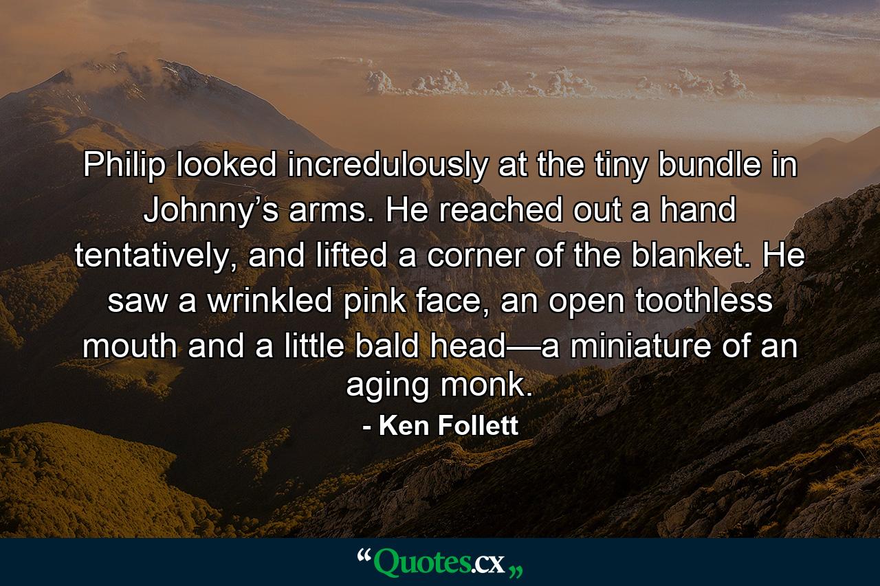 Philip looked incredulously at the tiny bundle in Johnny’s arms. He reached out a hand tentatively, and lifted a corner of the blanket. He saw a wrinkled pink face, an open toothless mouth and a little bald head—a miniature of an aging monk. - Quote by Ken Follett