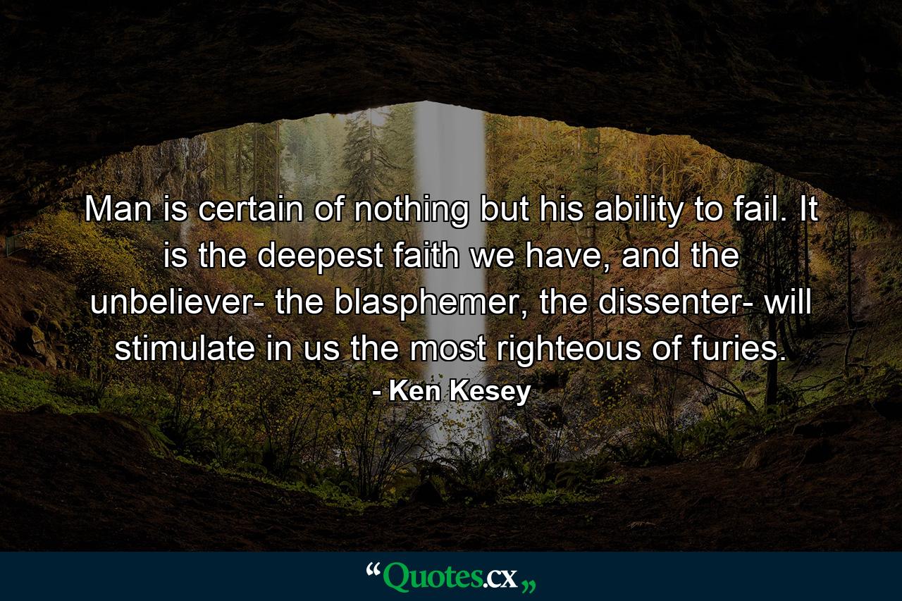 Man is certain of nothing but his ability to fail. It is the deepest faith we have, and the unbeliever- the blasphemer, the dissenter- will stimulate in us the most righteous of furies. - Quote by Ken Kesey