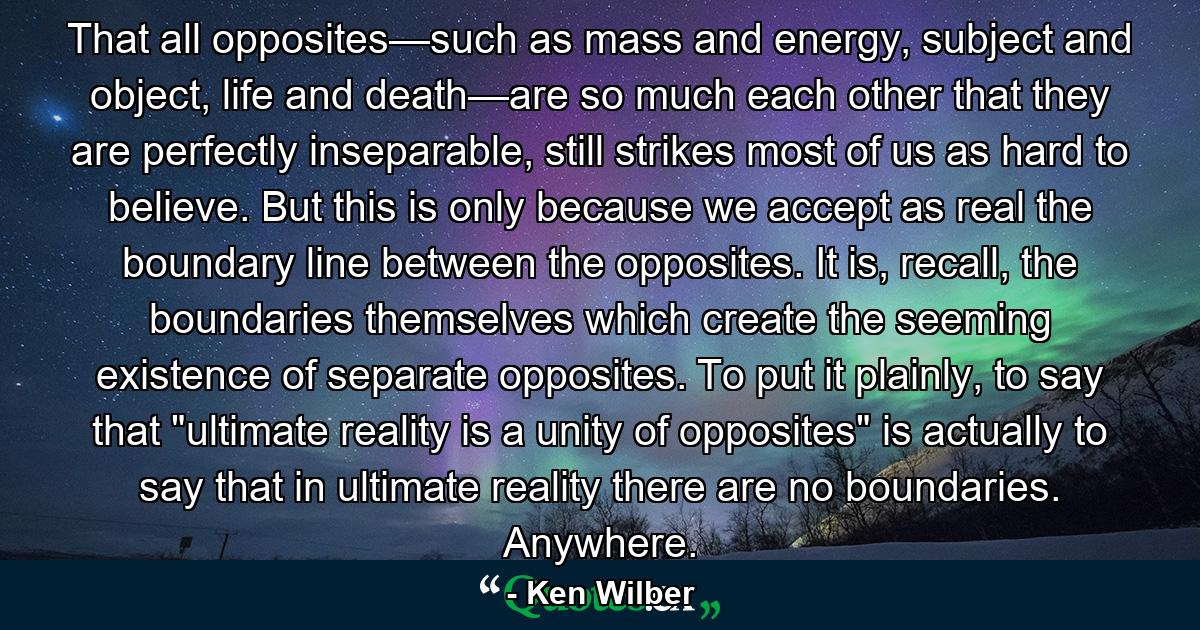 That all opposites—such as mass and energy, subject and object, life and death—are so much each other that they are perfectly inseparable, still strikes most of us as hard to believe. But this is only because we accept as real the boundary line between the opposites. It is, recall, the boundaries themselves which create the seeming existence of separate opposites. To put it plainly, to say that 