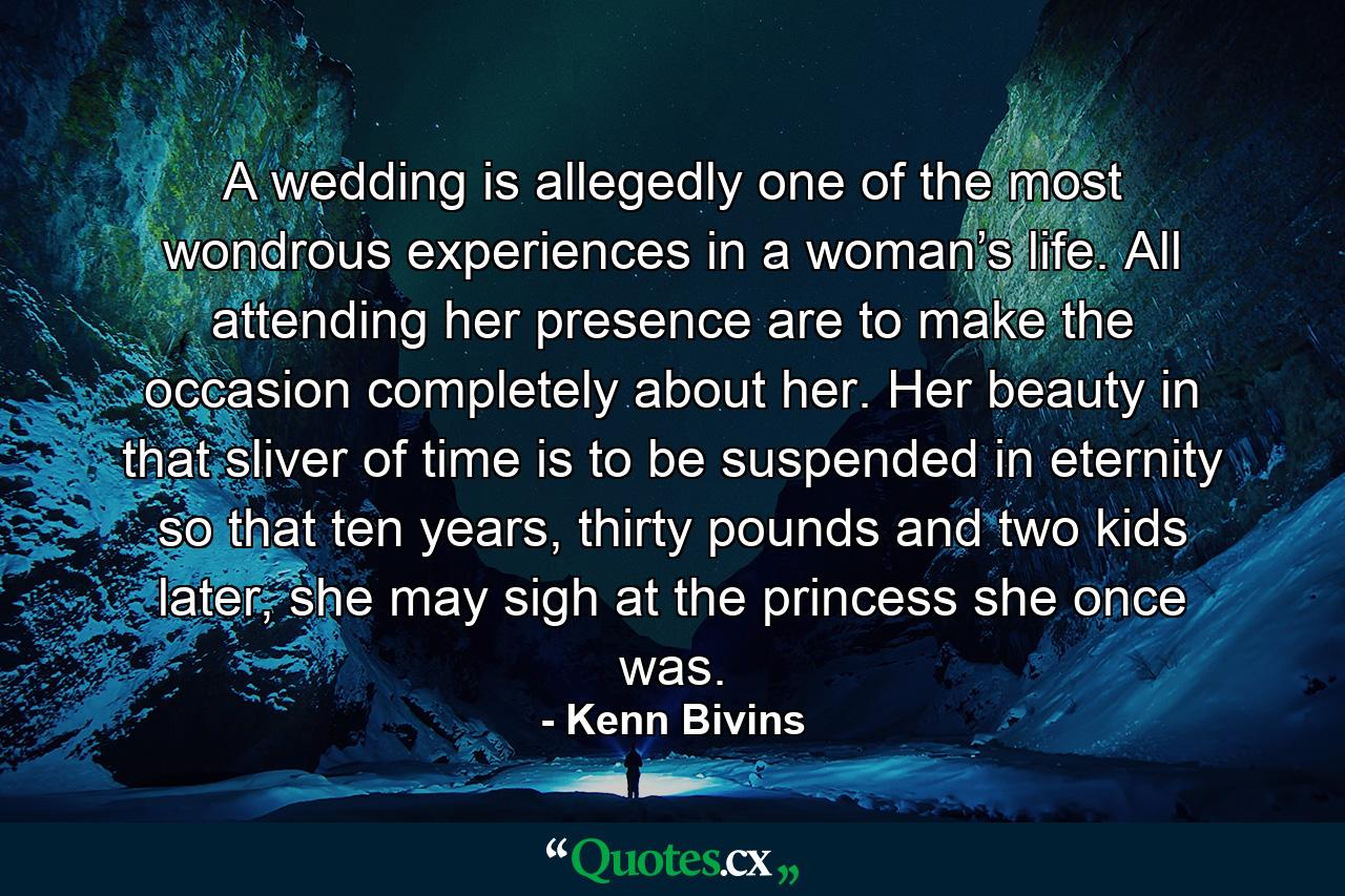 A wedding is allegedly one of the most wondrous experiences in a woman’s life. All attending her presence are to make the occasion completely about her. Her beauty in that sliver of time is to be suspended in eternity so that ten years, thirty pounds and two kids later, she may sigh at the princess she once was. - Quote by Kenn Bivins