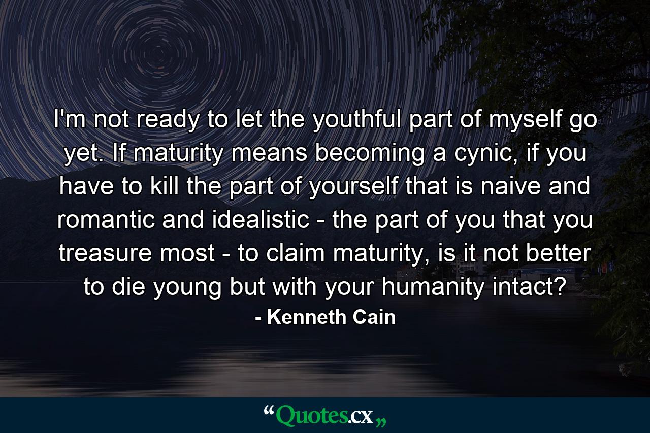 I'm not ready to let the youthful part of myself go yet. If maturity means becoming a cynic, if you have to kill the part of yourself that is naive and romantic and idealistic - the part of you that you treasure most - to claim maturity, is it not better to die young but with your humanity intact? - Quote by Kenneth Cain