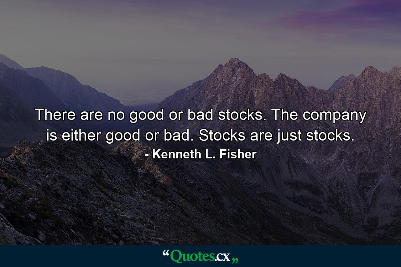 There are no good or bad stocks. The company is either good or bad. Stocks are just stocks. - Quote by Kenneth L. Fisher