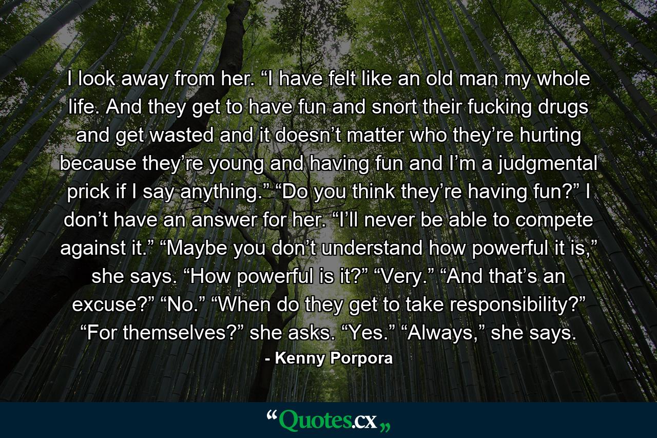 I look away from her. “I have felt like an old man my whole life. And they get to have fun and snort their fucking drugs and get wasted and it doesn’t matter who they’re hurting because they’re young and having fun and I’m a judgmental prick if I say anything.” “Do you think they’re having fun?” I don’t have an answer for her. “I’ll never be able to compete against it.” “Maybe you don’t understand how powerful it is,” she says. “How powerful is it?” “Very.” “And that’s an excuse?” “No.” “When do they get to take responsibility?” “For themselves?” she asks. “Yes.” “Always,” she says. - Quote by Kenny Porpora