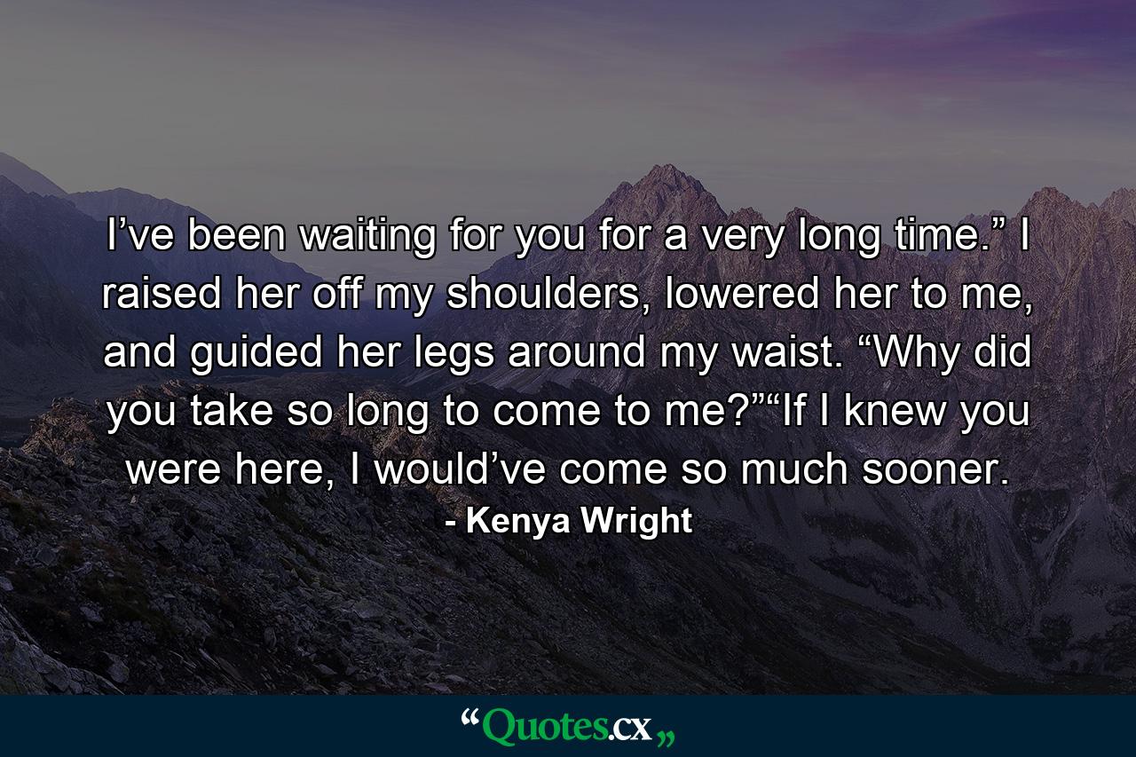 I’ve been waiting for you for a very long time.” I raised her off my shoulders, lowered her to me, and guided her legs around my waist. “Why did you take so long to come to me?”“If I knew you were here, I would’ve come so much sooner. - Quote by Kenya Wright