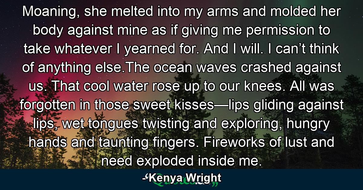 Moaning, she melted into my arms and molded her body against mine as if giving me permission to take whatever I yearned for. And I will. I can’t think of anything else.The ocean waves crashed against us. That cool water rose up to our knees. All was forgotten in those sweet kisses—lips gliding against lips, wet tongues twisting and exploring, hungry hands and taunting fingers. Fireworks of lust and need exploded inside me. - Quote by Kenya Wright