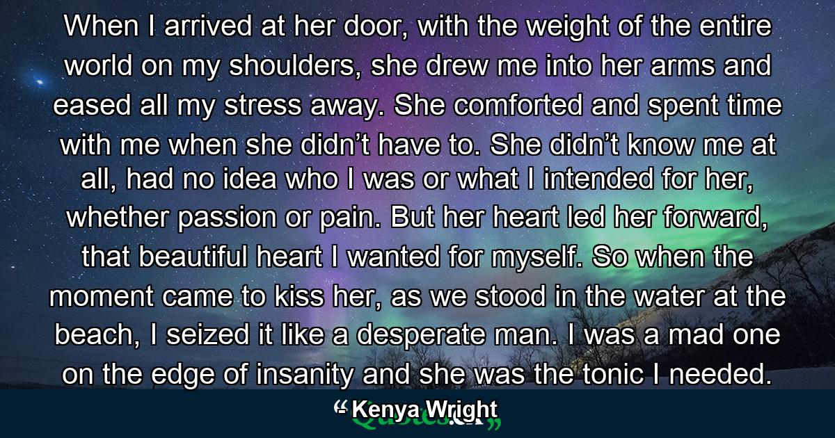 When I arrived at her door, with the weight of the entire world on my shoulders, she drew me into her arms and eased all my stress away. She comforted and spent time with me when she didn’t have to. She didn’t know me at all, had no idea who I was or what I intended for her, whether passion or pain. But her heart led her forward, that beautiful heart I wanted for myself. So when the moment came to kiss her, as we stood in the water at the beach, I seized it like a desperate man. I was a mad one on the edge of insanity and she was the tonic I needed. - Quote by Kenya Wright