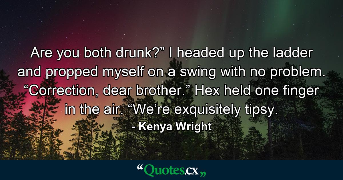 Are you both drunk?” I headed up the ladder and propped myself on a swing with no problem. “Correction, dear brother.” Hex held one finger in the air. “We’re exquisitely tipsy. - Quote by Kenya Wright