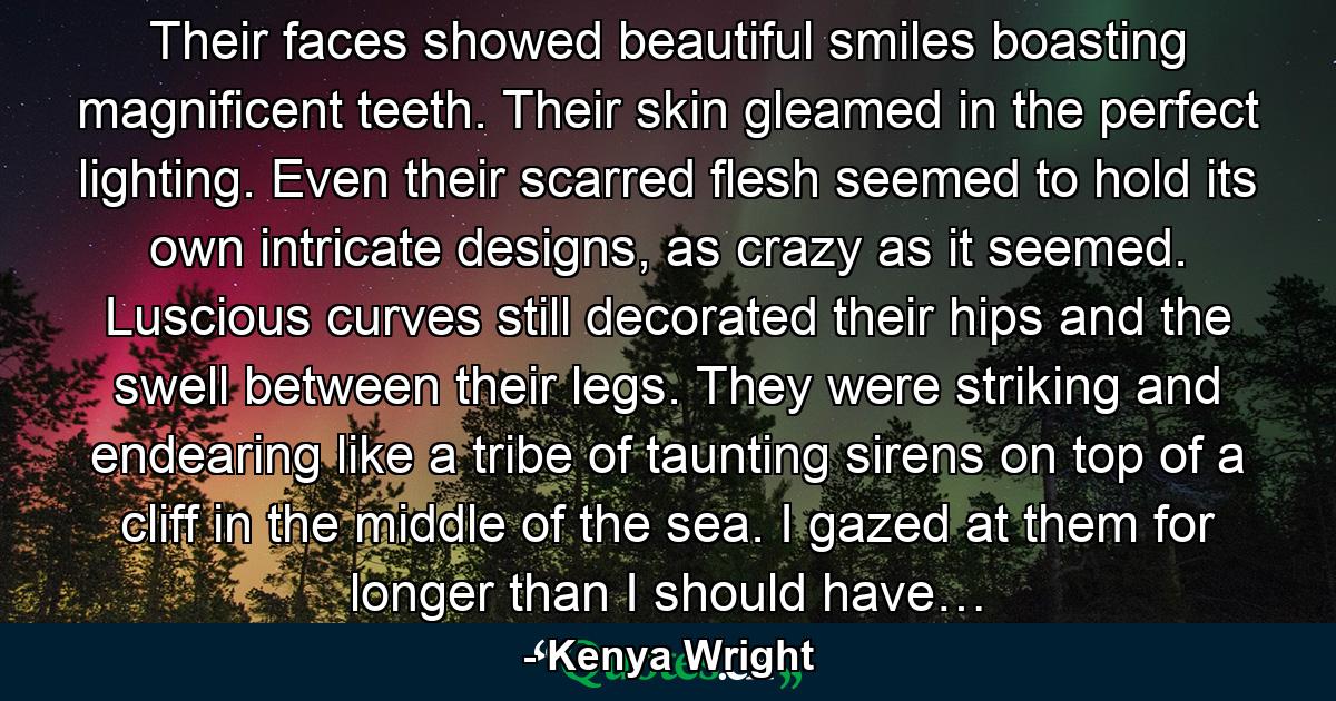 Their faces showed beautiful smiles boasting magnificent teeth. Their skin gleamed in the perfect lighting. Even their scarred flesh seemed to hold its own intricate designs, as crazy as it seemed. Luscious curves still decorated their hips and the swell between their legs. They were striking and endearing like a tribe of taunting sirens on top of a cliff in the middle of the sea. I gazed at them for longer than I should have… - Quote by Kenya Wright