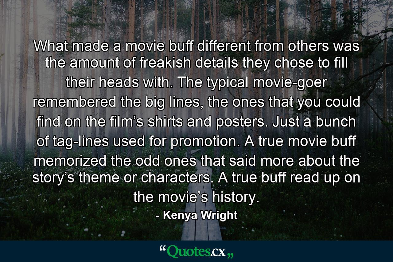 What made a movie buff different from others was the amount of freakish details they chose to fill their heads with. The typical movie-goer remembered the big lines, the ones that you could find on the film’s shirts and posters. Just a bunch of tag-lines used for promotion. A true movie buff memorized the odd ones that said more about the story’s theme or characters. A true buff read up on the movie’s history. - Quote by Kenya Wright