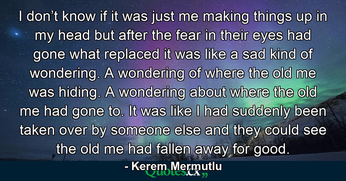 I don’t know if it was just me making things up in my head but after the fear in their eyes had gone what replaced it was like a sad kind of wondering. A wondering of where the old me was hiding. A wondering about where the old me had gone to. It was like I had suddenly been taken over by someone else and they could see the old me had fallen away for good. - Quote by Kerem Mermutlu