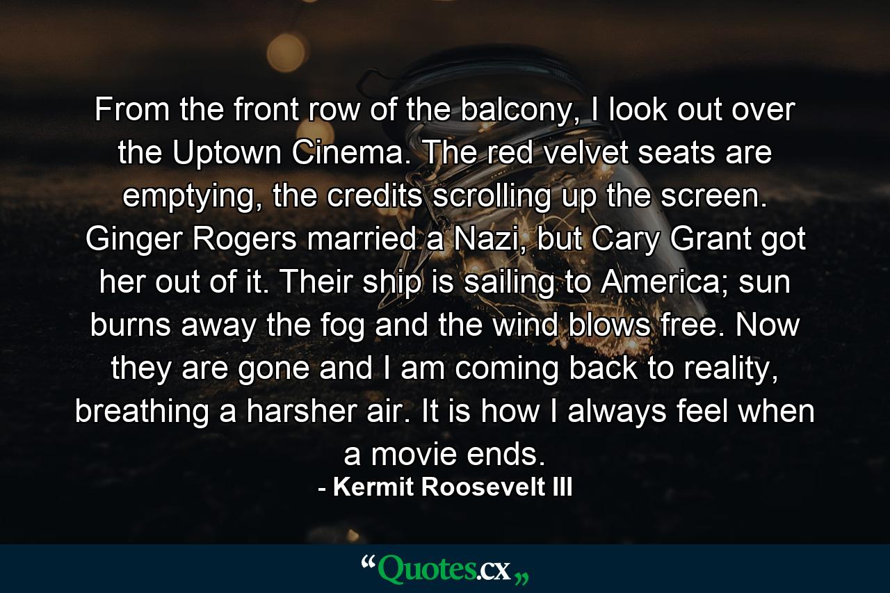 From the front row of the balcony, I look out over the Uptown Cinema. The red velvet seats are emptying, the credits scrolling up the screen. Ginger Rogers married a Nazi, but Cary Grant got her out of it. Their ship is sailing to America; sun burns away the fog and the wind blows free. Now they are gone and I am coming back to reality, breathing a harsher air. It is how I always feel when a movie ends. - Quote by Kermit Roosevelt III