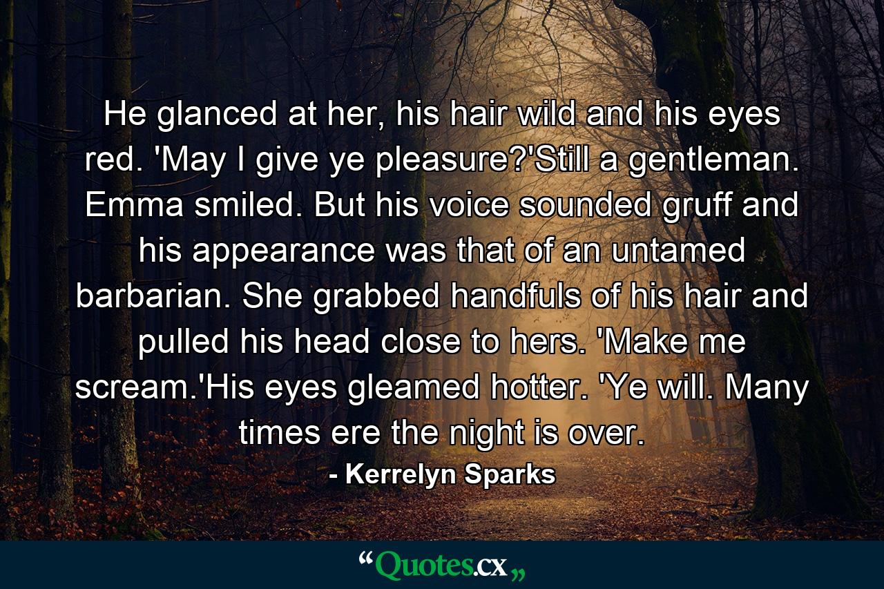 He glanced at her, his hair wild and his eyes red. 'May I give ye pleasure?'Still a gentleman. Emma smiled. But his voice sounded gruff and his appearance was that of an untamed barbarian. She grabbed handfuls of his hair and pulled his head close to hers. 'Make me scream.'His eyes gleamed hotter. 'Ye will. Many times ere the night is over. - Quote by Kerrelyn Sparks