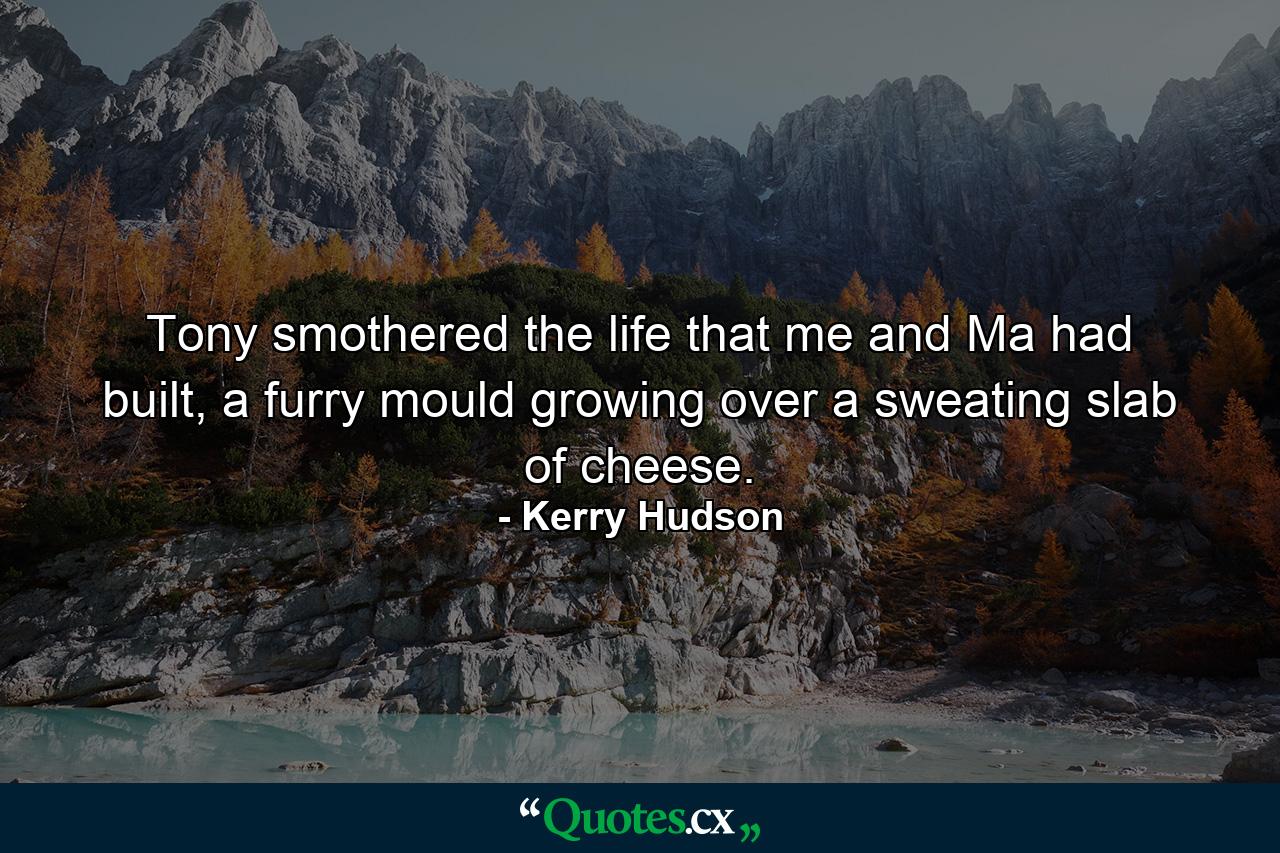 Tony smothered the life that me and Ma had built, a furry mould growing over a sweating slab of cheese. - Quote by Kerry Hudson