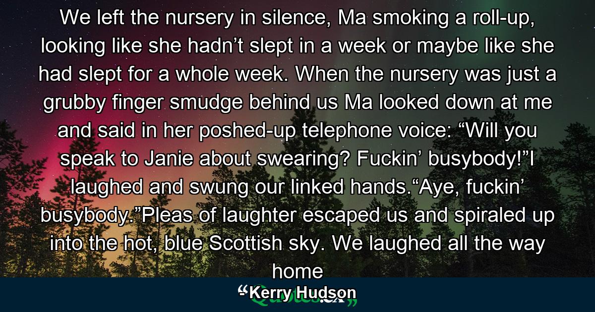 We left the nursery in silence, Ma smoking a roll-up, looking like she hadn’t slept in a week or maybe like she had slept for a whole week. When the nursery was just a grubby finger smudge behind us Ma looked down at me and said in her poshed-up telephone voice: “Will you speak to Janie about swearing? Fuckin’ busybody!”I laughed and swung our linked hands.“Aye, fuckin’ busybody.”Pleas of laughter escaped us and spiraled up into the hot, blue Scottish sky. We laughed all the way home - Quote by Kerry Hudson