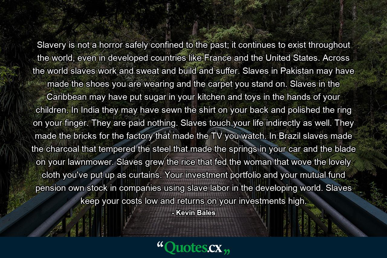 Slavery is not a horror safely confined to the past; it continues to exist throughout the world, even in developed countries like France and the United States. Across the world slaves work and sweat and build and suffer. Slaves in Pakistan may have made the shoes you are wearing and the carpet you stand on. Slaves in the Caribbean may have put sugar in your kitchen and toys in the hands of your children. In India they may have sewn the shirt on your back and polished the ring on your finger. They are paid nothing. Slaves touch your life indirectly as well. They made the bricks for the factory that made the TV you watch. In Brazil slaves made the charcoal that tempered the steel that made the springs in your car and the blade on your lawnmower. Slaves grew the rice that fed the woman that wove the lovely cloth you've put up as curtains. Your investment portfolio and your mutual fund pension own stock in companies using slave labor in the developing world. Slaves keep your costs low and returns on your investments high. - Quote by Kevin Bales