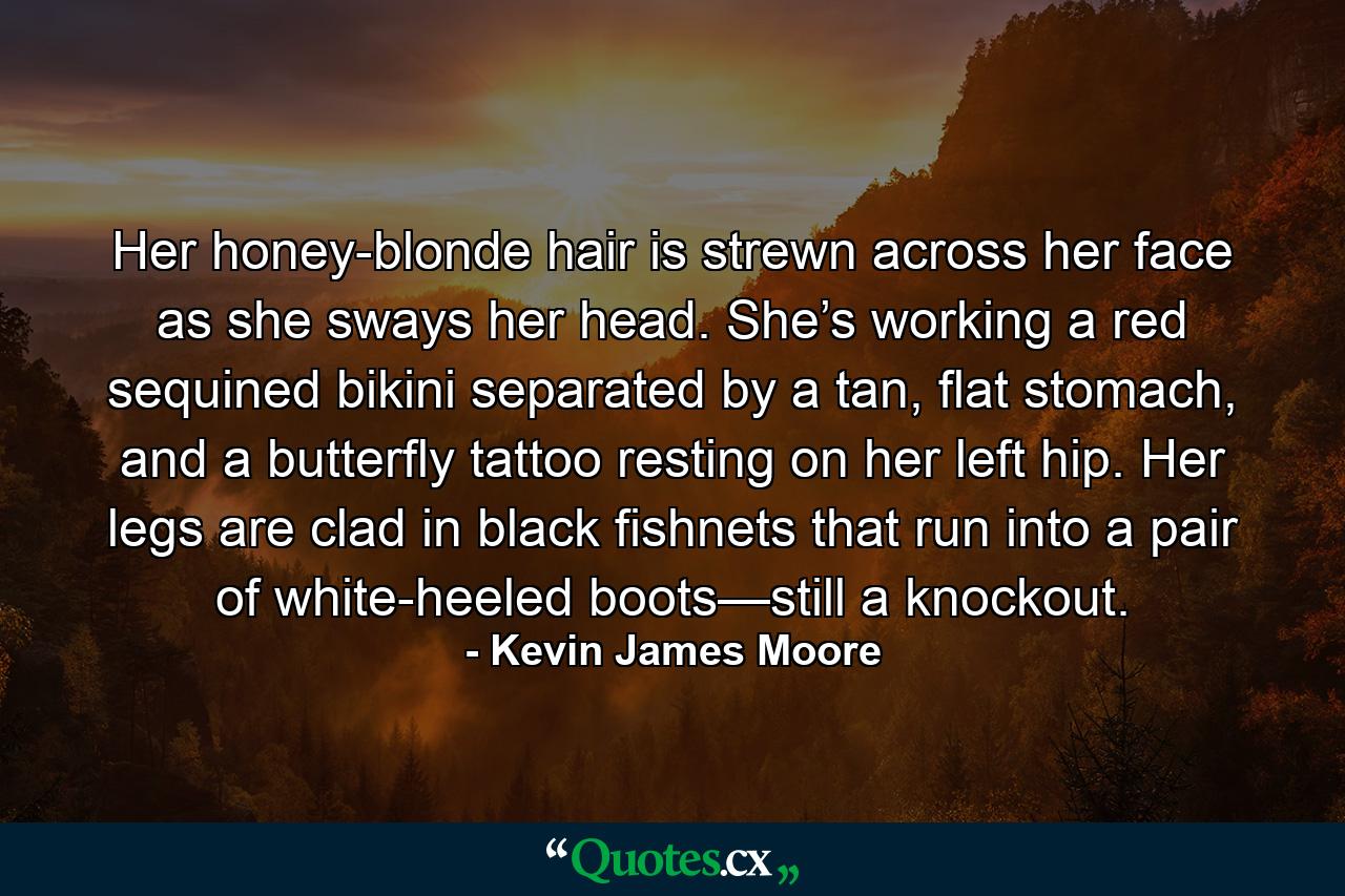 Her honey-blonde hair is strewn across her face as she sways her head. She’s working a red sequined bikini separated by a tan, flat stomach, and a butterfly tattoo resting on her left hip. Her legs are clad in black fishnets that run into a pair of white-heeled boots—still a knockout. - Quote by Kevin James Moore