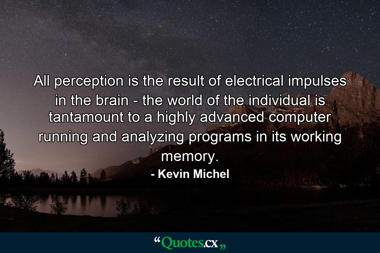 All perception is the result of electrical impulses in the brain - the world of the individual is tantamount to a highly advanced computer running and analyzing programs in its working memory. - Quote by Kevin Michel