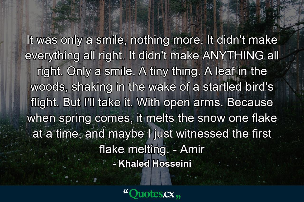 It was only a smile, nothing more. It didn't make everything all right. It didn't make ANYTHING all right. Only a smile. A tiny thing. A leaf in the woods, shaking in the wake of a startled bird's flight. But I'll take it. With open arms. Because when spring comes, it melts the snow one flake at a time, and maybe I just witnessed the first flake melting. - Amir - Quote by Khaled Hosseini