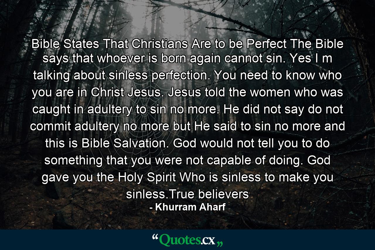 Bible States That Christians Are to be Perfect The Bible says that whoever is born again cannot sin. Yes I m talking about sinless perfection. You need to know who you are in Christ Jesus. Jesus told the women who was caught in adultery to sin no more. He did not say do not commit adultery no more but He said to sin no more and this is Bible Salvation. God would not tell you to do something that you were not capable of doing. God gave you the Holy Spirit Who is sinless to make you sinless.True believers - Quote by Khurram Aharf