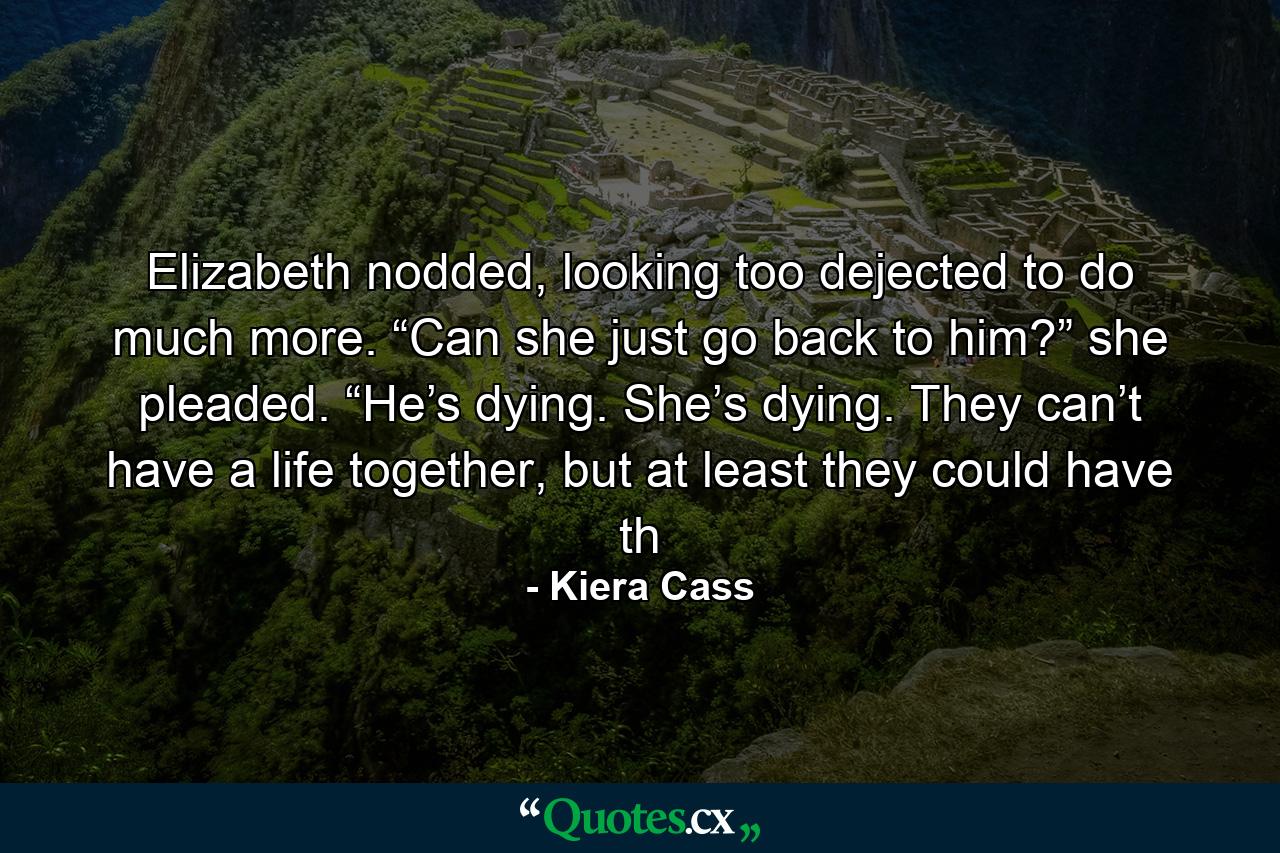 Elizabeth nodded, looking too dejected to do much more. “Can she just go back to him?” she pleaded. “He’s dying. She’s dying. They can’t have a life together, but at least they could have th - Quote by Kiera Cass